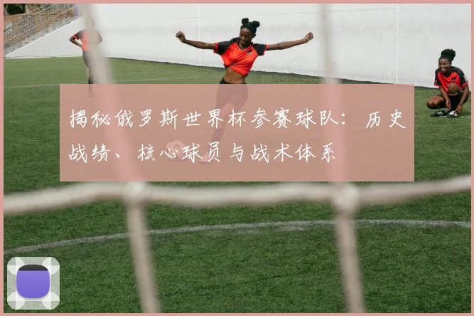 揭秘俄罗斯世界杯参赛球队：历史战绩、核心球员与战术体系