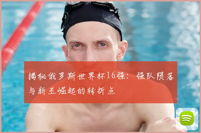 揭秘俄罗斯世界杯16强：强队陨落与新王崛起的转折点