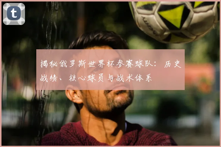 揭秘俄罗斯世界杯参赛球队：历史战绩、核心球员与战术体系