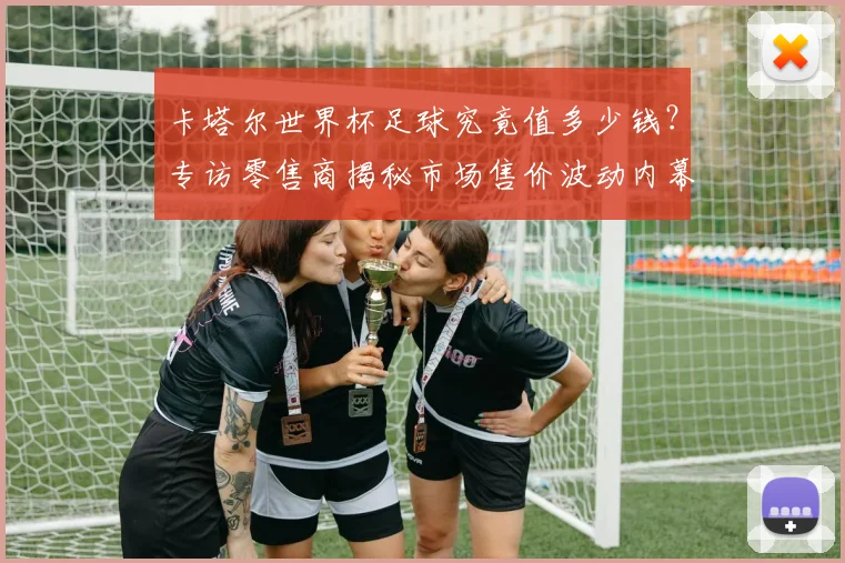 卡塔尔世界杯足球究竟值多少钱？专访零售商揭秘市场售价波动内幕