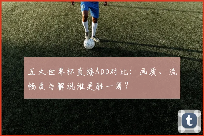 五大世界杯直播App对比:画质、流畅度与解说谁更胜一筹?