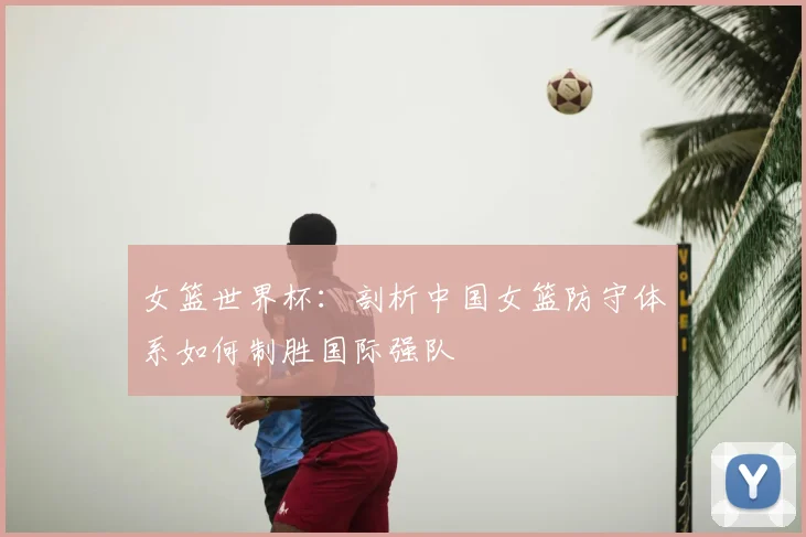 女篮世界杯：剖析中国女篮防守体系如何制胜国际强队