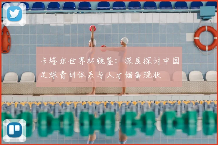 卡塔尔世界杯镜鉴：深度探讨中国足球青训体系与人才储备现状