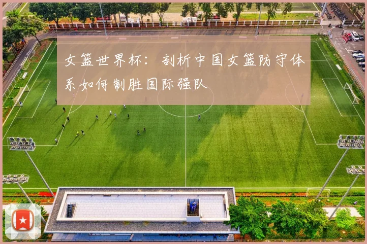 女篮世界杯：剖析中国女篮防守体系如何制胜国际强队