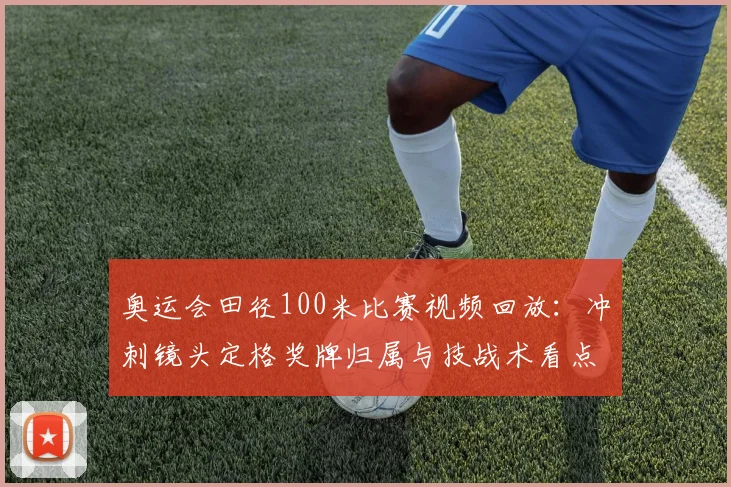 奥运会田径100米比赛视频回放：冲刺镜头定格奖牌归属与技战术看点