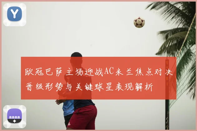 欧冠巴萨主场迎战AC米兰焦点对决晋级形势与关键球星表现解析
