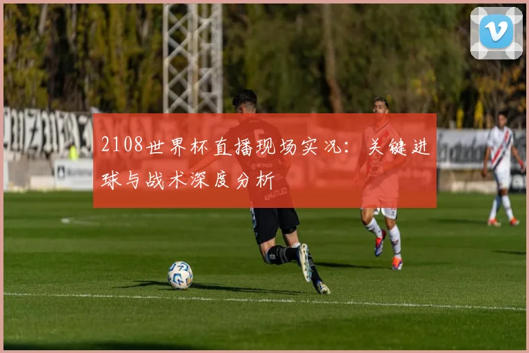 2108世界杯直播现场实况：关键进球与战术深度分析