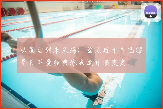 从复古到未来感：盘点近十年巴黎圣日耳曼经典球衣设计演变史