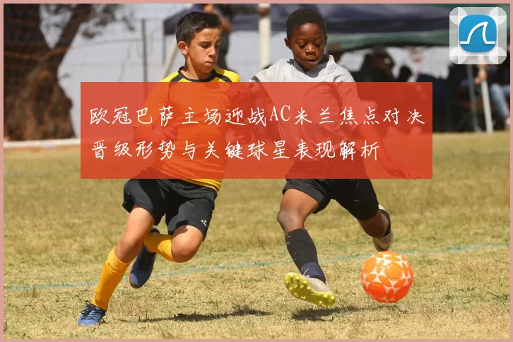 欧冠巴萨主场迎战AC米兰焦点对决晋级形势与关键球星表现解析