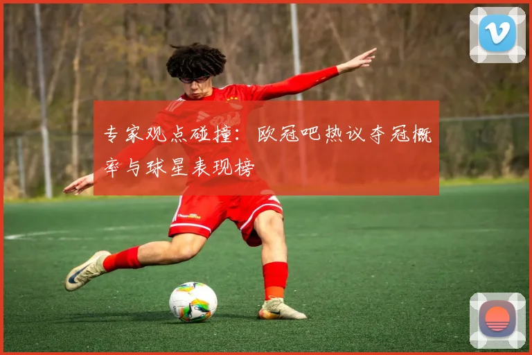专家观点碰撞：欧冠吧热议夺冠概率与球星表现榜