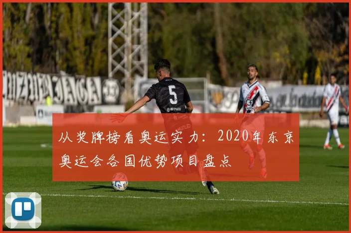 从奖牌榜看奥运实力：2020年东京奥运会各国优势项目盘点